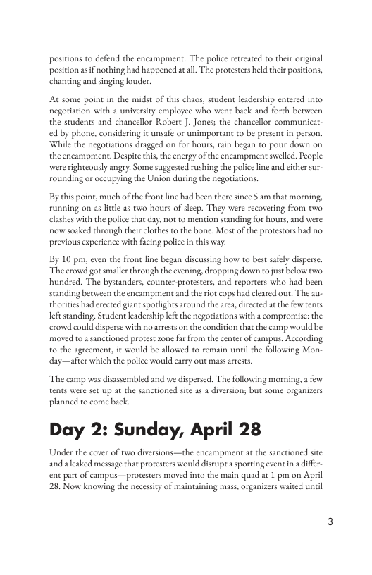 s to defend the encampment. The police rteeated to ther original asiF nothing had happened at all. The protesters hld theie positons, chanting and snging louder. At some point in the midst of this chaos, student leadership entered into. negotiation with a university employee who went back and forth between the students and chancellor Robert J. Jones; the chancellor communicat. ed by phone, considering it unsafe o unimportant to be present in person. While the negoriations dragged on for hours, rain began to pour down on the encampment. Despite this,the energy of the encampment swelled. People: were ightcously angry. Some suggested rushing the policeline and eicher sur. rounding or occupying the Union during the negotiations. By chis poine, much of the front ine had been there since 5 am that morning, running on as il 2s two hours of sleep. They were recovering from two clashes with the police that day; not to mention standing for hours, and were. now soaked through their clothes to the bone. Most of the protestors had no previous experience with facing police in this way By 10 pm, even che front line began discussing how to best safely disperse. The crowd gotsmalkr through the evening, dropping down to just below two. hundred. The bystanders, counter-protesters, and reporters who had been standing between the encampment and the riot cops had cleared out. The au- thorities had erected giant spotlights around the area, directed a the few tents leftstanding, Student leadership lft the negorations with a compromise: the crowd could disperse with no arrests on the condition that the camp would be. moved to asanctioned protest zone fa from the center of campus. According o the agreement, it would be allowed to remain uniil the following Mon. day—after which the police would carry out mass areests The camp was disassembled and we dispersed. The fllowing morning, a fow tents were set up at the sanctioned site as a diversion; but some organizers planned to come back. Day 2: Sunday, April 28 Under the cover of two diversions—the encampment at the sancioned site and aleaked message that protesters would diseupt sporting event in a diffr. ent part of campus—protesters moved into the main quad at 1 pm on April 28, Now knowing the necessity of maintaining mass, organizers waited until